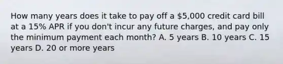 How many years does it take to pay off a 5,000 credit card bill at a 15% APR if you don't incur any future charges, and pay only the minimum payment each month? A. 5 years B. 10 years C. 15 years D. 20 or more years