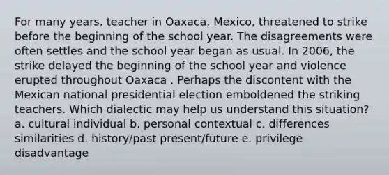 For many years, teacher in Oaxaca, Mexico, threatened to strike before the beginning of the school year. The disagreements were often settles and the school year began as usual. In 2006, the strike delayed the beginning of the school year and violence erupted throughout Oaxaca . Perhaps the discontent with the Mexican national presidential election emboldened the striking teachers. Which dialectic may help us understand this situation? a. cultural individual b. personal contextual c. differences similarities d. history/past present/future e. privilege disadvantage