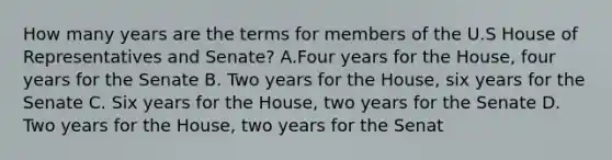 How many years are the terms for members of the U.S House of Representatives and Senate? A.Four years for the House, four years for the Senate B. Two years for the House, six years for the Senate C. Six years for the House, two years for the Senate D. Two years for the House, two years for the Senat