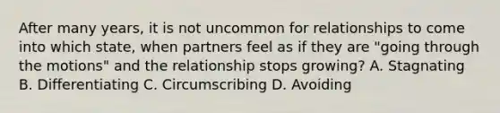 After many years, it is not uncommon for relationships to come into which state, when partners feel as if they are "going through the motions" and the relationship stops growing? A. Stagnating B. Differentiating C. Circumscribing D. Avoiding