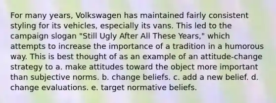 For many years, Volkswagen has maintained fairly consistent styling for its vehicles, especially its vans. This led to the campaign slogan "Still Ugly After All These Years," which attempts to increase the importance of a tradition in a humorous way. This is best thought of as an example of an attitude-change strategy to a. make attitudes toward the object more important than subjective norms. b. change beliefs. c. add a new belief. d. change evaluations. e. target normative beliefs.