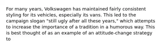 For many years, Volkswagen has maintained fairly consistent styling for its vehicles, especially its vans. This led to the campaign slogan "still ugly after all these years," which attempts to increase the importance of a tradition in a humorous way. This is best thought of as an example of an attitude-change strategy to