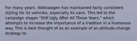 For many years, Volkswagen has maintained fairly consistent styling for its vehicles, especially its vans. This led to the campaign slogan "Still Ugly After All These Years," which attempts to increase the importance of a tradition in a humorous way. This is best thought of as an example of an attitude-change strategy to