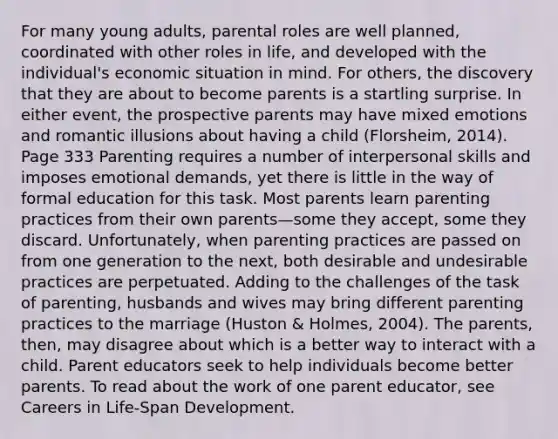 For many young adults, parental roles are well planned, coordinated with other roles in life, and developed with the individual's economic situation in mind. For others, the discovery that they are about to become parents is a startling surprise. In either event, the prospective parents may have mixed emotions and romantic illusions about having a child (Florsheim, 2014). Page 333 Parenting requires a number of interpersonal skills and imposes emotional demands, yet there is little in the way of formal education for this task. Most parents learn parenting practices from their own parents—some they accept, some they discard. Unfortunately, when parenting practices are passed on from one generation to the next, both desirable and undesirable practices are perpetuated. Adding to the challenges of the task of parenting, husbands and wives may bring different parenting practices to the marriage (Huston & Holmes, 2004). The parents, then, may disagree about which is a better way to interact with a child. Parent educators seek to help individuals become better parents. To read about the work of one parent educator, see Careers in Life-Span Development.