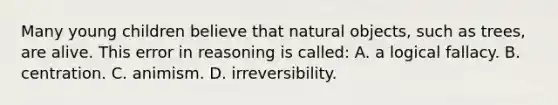 Many young children believe that natural objects, such as trees, are alive. This error in reasoning is called: A. a logical fallacy. B. centration. C. animism. D. irreversibility.