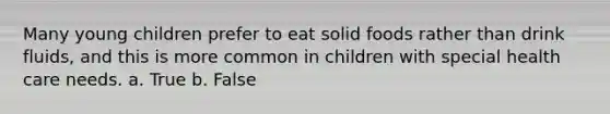 Many young children prefer to eat solid foods rather than drink fluids, and this is more common in children with special health care needs. a. True b. False