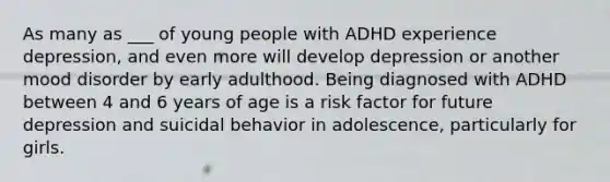 As many as ___ of young people with ADHD experience depression, and even more will develop depression or another mood disorder by early adulthood. Being diagnosed with ADHD between 4 and 6 years of age is a risk factor for future depression and suicidal behavior in adolescence, particularly for girls.