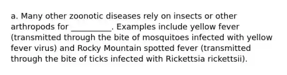 a. Many other zoonotic diseases rely on insects or other arthropods for __________. Examples include yellow fever (transmitted through the bite of mosquitoes infected with yellow fever virus) and Rocky Mountain spotted fever (transmitted through the bite of ticks infected with Rickettsia rickettsii).