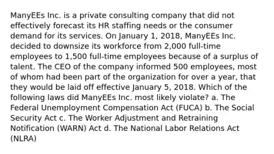 ManyEEs Inc. is a private consulting company that did not effectively forecast its HR staffing needs or the consumer demand for its services. On January 1, 2018, ManyEEs Inc. decided to downsize its workforce from 2,000 full-time employees to 1,500 full-time employees because of a surplus of talent. The CEO of the company informed 500 employees, most of whom had been part of the organization for over a year, that they would be laid off effective January 5, 2018. Which of the following laws did ManyEEs Inc. most likely violate? a. The Federal Unemployment Compensation Act (FUCA) b. The Social Security Act c. The Worker Adjustment and Retraining Notification (WARN) Act d. The National Labor Relations Act (NLRA)