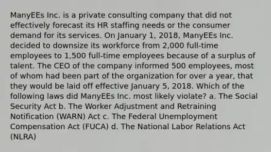 ManyEEs Inc. is a private consulting company that did not effectively forecast its HR staffing needs or the consumer demand for its services. On January 1, 2018, ManyEEs Inc. decided to downsize its workforce from 2,000 full-time employees to 1,500 full-time employees because of a surplus of talent. The CEO of the company informed 500 employees, most of whom had been part of the organization for over a year, that they would be laid off effective January 5, 2018. Which of the following laws did ManyEEs Inc. most likely violate? a. The Social Security Act b. The Worker Adjustment and Retraining Notification (WARN) Act c. The Federal Unemployment Compensation Act (FUCA) d. The National Labor Relations Act (NLRA)