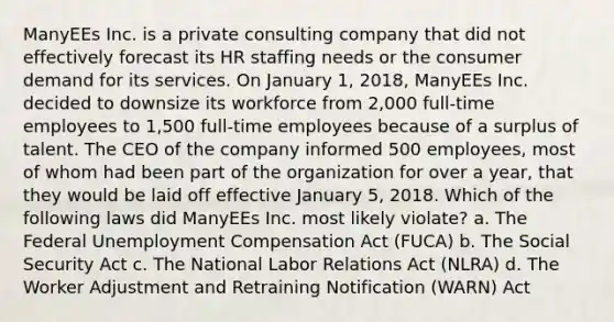 ManyEEs Inc. is a private consulting company that did not effectively forecast its HR staffing needs or the consumer demand for its services. On January 1, 2018, ManyEEs Inc. decided to downsize its workforce from 2,000 full-time employees to 1,500 full-time employees because of a surplus of talent. The CEO of the company informed 500 employees, most of whom had been part of the organization for over a year, that they would be laid off effective January 5, 2018. Which of the following laws did ManyEEs Inc. most likely violate? a. The Federal Unemployment Compensation Act (FUCA) b. The Social Security Act c. The National Labor Relations Act (NLRA) d. The Worker Adjustment and Retraining Notification (WARN) Act