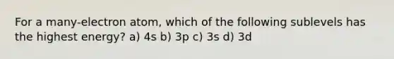 For a many-electron atom, which of the following sublevels has the highest energy? a) 4s b) 3p c) 3s d) 3d