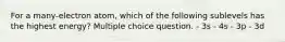 For a many-electron atom, which of the following sublevels has the highest energy? Multiple choice question. - 3s - 4s - 3p - 3d