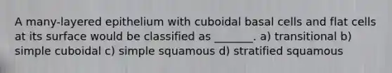 A many-layered epithelium with cuboidal basal cells and flat cells at its surface would be classified as _______. a) transitional b) simple cuboidal c) simple squamous d) stratified squamous