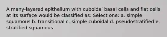 A many-layered epithelium with cuboidal basal cells and flat cells at its surface would be classified as: Select one: a. simple squamous b. transitional c. simple cuboidal d. pseudostratified e. stratified squamous