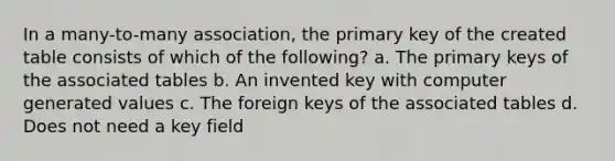 In a many-to-many association, the primary key of the created table consists of which of the following? a. ​The primary keys of the associated tables b. An invented key with computer generated values​ c. ​The foreign keys of the associated tables d. ​Does not need a key field