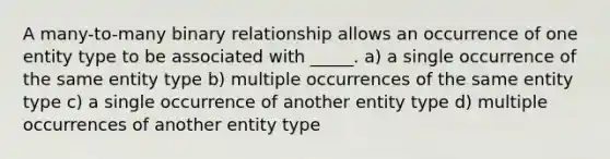 A many-to-many binary relationship allows an occurrence of one entity type to be associated with _____. a) a single occurrence of the same entity type b) multiple occurrences of the same entity type c) a single occurrence of another entity type d) multiple occurrences of another entity type