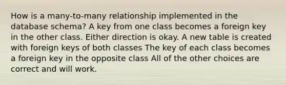 How is a many-to-many relationship implemented in the database schema? A key from one class becomes a foreign key in the other class. Either direction is okay. A new table is created with foreign keys of both classes The key of each class becomes a foreign key in the opposite class All of the other choices are correct and will work.