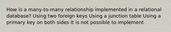 How is a many-to-many relationship implemented in a relational database? Using two foreign keys Using a junction table Using a primary key on both sides It is not possible to implement