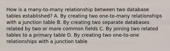 How is a many-to-many relationship between two database tables established? A. By creating two one-to-many relationships with a junction table B. By creating two separate databases related by two or more common fields C. By joining two related tables to a primary table D. By creating two one-to-one relationships with a junction table