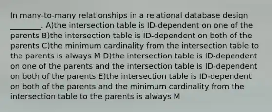 In many-to-many relationships in a relational database design ________. A)the intersection table is ID-dependent on one of the parents B)the intersection table is ID-dependent on both of the parents C)the minimum cardinality from the intersection table to the parents is always M D)the intersection table is ID-dependent on one of the parents and the intersection table is ID-dependent on both of the parents E)the intersection table is ID-dependent on both of the parents and the minimum cardinality from the intersection table to the parents is always M