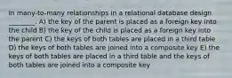 In many-to-many relationships in a relational database design ________. A) the key of the parent is placed as a foreign key into the child B) the key of the child is placed as a foreign key into the parent C) the keys of both tables are placed in a third table D) the keys of both tables are joined into a composite key E) the keys of both tables are placed in a third table and the keys of both tables are joined into a composite key