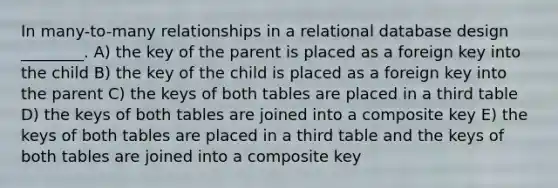 In many-to-many relationships in a relational database design ________. A) the key of the parent is placed as a foreign key into the child B) the key of the child is placed as a foreign key into the parent C) the keys of both tables are placed in a third table D) the keys of both tables are joined into a composite key E) the keys of both tables are placed in a third table and the keys of both tables are joined into a composite key