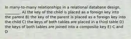 In many-to-many relationships in a relational database design, ________. A) the key of the child is placed as a foreign key into the parent B) the key of the parent is placed as a foreign key into the child C) the keys of both tables are placed in a third table D) the keys of both tables are joined into a composite key E) C and D