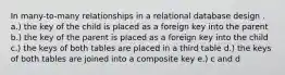 In many-to-many relationships in a relational database design . a.) the key of the child is placed as a foreign key into the parent b.) the key of the parent is placed as a foreign key into the child c.) the keys of both tables are placed in a third table d.) the keys of both tables are joined into a composite key e.) c and d