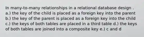 In many-to-many relationships in a relational database design . a.) the key of the child is placed as a foreign key into the parent b.) the key of the parent is placed as a foreign key into the child c.) the keys of both tables are placed in a third table d.) the keys of both tables are joined into a composite key e.) c and d