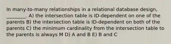 In many-to-many relationships in a relational database design, ________. A) the intersection table is ID-dependent on one of the parents B) the intersection table is ID-dependent on both of the parents C) the minimum cardinality from the intersection table to the parents is always M D) A and B E) B and C