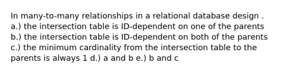 In many-to-many relationships in a relational database design . a.) the intersection table is ID-dependent on one of the parents b.) the intersection table is ID-dependent on both of the parents c.) the minimum cardinality from the intersection table to the parents is always 1 d.) a and b e.) b and c