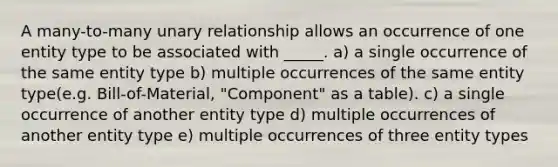 A many-to-many unary relationship allows an occurrence of one entity type to be associated with _____. a) a single occurrence of the same entity type b) multiple occurrences of the same entity type(e.g. Bill-of-Material, "Component" as a table). c) a single occurrence of another entity type d) multiple occurrences of another entity type e) multiple occurrences of three entity types