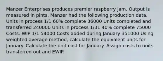 Manzer Enterprises produces premier raspberry jam. Output is measured in pints. Manzer had the following production data. Units in process 1/1 60% complete 36000 Units completed and transferred 240000 Units in process 1/31 40% complete 75000 Costs: WIP 1/1 54000 Costs added during January 351000 Using weighted average method, calculate the equivalent units for January. Calculate the unit cost for January. Assign costs to units transferred out and EWIP.