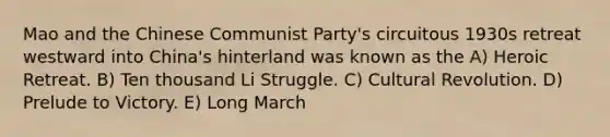 Mao and the Chinese Communist Party's circuitous 1930s retreat westward into China's hinterland was known as the A) Heroic Retreat. B) Ten thousand Li Struggle. C) Cultural Revolution. D) Prelude to Victory. E) Long March