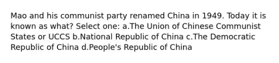 Mao and his communist party renamed China in 1949. Today it is known as what? Select one: a.The Union of Chinese Communist States or UCCS b.National Republic of China c.The Democratic Republic of China d.People's Republic of China