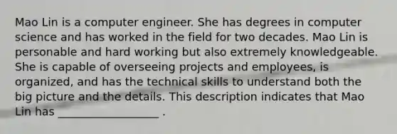 Mao Lin is a computer engineer. She has degrees in computer science and has worked in the field for two decades. Mao Lin is personable and hard working but also extremely knowledgeable. She is capable of overseeing projects and employees, is organized, and has the technical skills to understand both the big picture and the details. This description indicates that Mao Lin has __________________ .