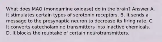 What does MAO (monoamine oxidase) do in <a href='https://www.questionai.com/knowledge/kLMtJeqKp6-the-brain' class='anchor-knowledge'>the brain</a>? Answer A. It stimulates certain types of serotonin receptors. B. It sends a message to the presynaptic neuron to decrease its firing rate. C. It converts catecholamine transmitters into inactive chemicals. D. It blocks the reuptake of certain neurotransmitters.