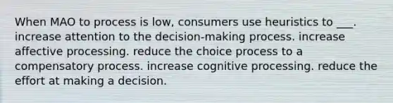 When MAO to process is low, consumers use heuristics to ___. increase attention to the decision-making process. increase affective processing. reduce the choice process to a compensatory process. increase cognitive processing. reduce the effort at making a decision.