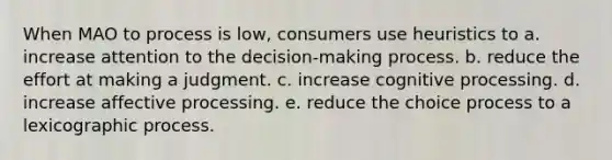 When MAO to process is low, consumers use heuristics to a. increase attention to the decision-making process. b. reduce the effort at making a judgment. c. increase cognitive processing. d. increase affective processing. e. reduce the choice process to a lexicographic process.