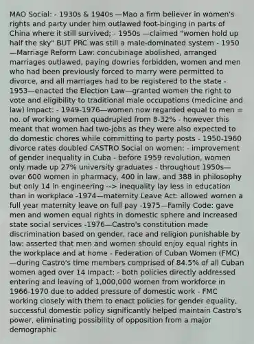 MAO Social: - 1930s & 1940s —Mao a firm believer in women's rights and party under him outlawed foot-binging in parts of China where it still survived; - 1950s —claimed "women hold up half the sky" BUT PRC was still a male-dominated system - 1950—Marriage Reform Law: concubinage abolished, arranged marriages outlawed, paying dowries forbidden, women and men who had been previously forced to marry were permitted to divorce, and all marriages had to be registered to the state - 1953—enacted the Election Law—granted women the right to vote and eligibility to traditional male occupations (medicine and law) Impact: - 1949-1976—women now regarded equal to men = no. of working women quadrupled from 8-32% - however this meant that women had two-jobs as they were also expected to do domestic chores while committing to party posts - 1950-1960 divorce rates doubled CASTRO Social on women: - improvement of gender inequality in Cuba - before 1959 revolution, women only made up 27% university graduates - throughout 1950s—over 600 women in pharmacy, 400 in law, and 388 in philosophy but only 14 in engineering --> inequality lay less in education than in workplace -1974—maternity Leave Act: allowed women a full year maternity leave on full pay -1975—Family Code: gave men and women equal rights in domestic sphere and increased state social services -1976—Castro's constitution made discrimination based on gender, race and religion punishable by law: asserted that men and women should enjoy equal rights in the workplace and at home - Federation of Cuban Women (FMC)—during Castro's time members comprised of 84.5% of all Cuban women aged over 14 Impact: - both policies directly addressed entering and leaving of 1,000,000 women from workforce in 1966-1970 due to added pressure of domestic work - FMC working closely with them to enact policies for gender equality, successful domestic policy significantly helped maintain Castro's power, eliminating possibility of opposition from a major demographic