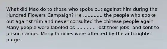 What did Mao do to those who spoke out against him during the Hundred Flowers Campaign? He ............. the people who spoke out against him and never consulted the chinese people again. Many people were labeled as ............, lost their jobs, and sent to prison camps. Many families were affected by the anti-rightist purge.