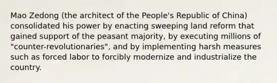 Mao Zedong (the architect of the People's Republic of China) consolidated his power by enacting sweeping land reform that gained support of the peasant majority, by executing millions of "counter-revolutionaries", and by implementing harsh measures such as forced labor to forcibly modernize and industrialize the country.