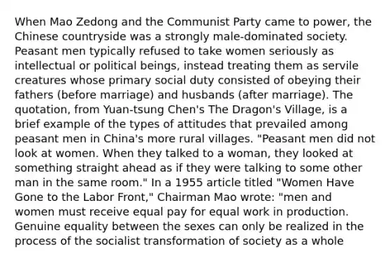 When Mao Zedong and the Communist Party came to power, the Chinese countryside was a strongly male-dominated society. Peasant men typically refused to take women seriously as intellectual or political beings, instead treating them as servile creatures whose primary social duty consisted of obeying their fathers (before marriage) and husbands (after marriage). The quotation, from Yuan-tsung Chen's The Dragon's Village, is a brief example of the types of attitudes that prevailed among peasant men in China's more rural villages. "Peasant men did not look at women. When they talked to a woman, they looked at something straight ahead as if they were talking to some other man in the same room." In a 1955 article titled "Women Have Gone to the Labor Front," Chairman Mao wrote: "men and women must receive equal pay for equal work in production. Genuine equality between the sexes can only be realized in the process of the socialist transformation of society as a whole