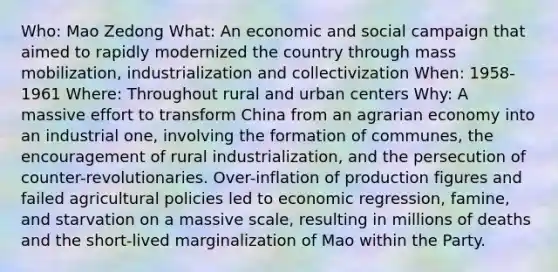 Who: Mao Zedong What: An economic and social campaign that aimed to rapidly modernized the country through mass mobilization, industrialization and collectivization When: 1958-1961 Where: Throughout rural and urban centers Why: A massive effort to transform China from an agrarian economy into an industrial one, involving the formation of communes, the encouragement of rural industrialization, and the persecution of counter-revolutionaries. Over-inflation of production figures and failed agricultural policies led to economic regression, famine, and starvation on a massive scale, resulting in millions of deaths and the short-lived marginalization of Mao within the Party.