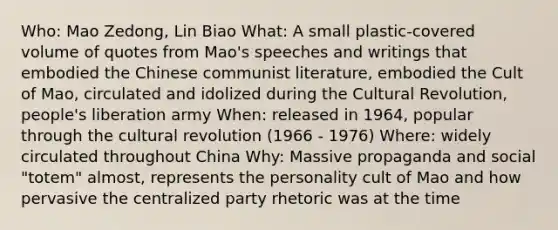 Who: Mao Zedong, Lin Biao What: A small plastic-covered volume of quotes from Mao's speeches and writings that embodied the Chinese communist literature, embodied the Cult of Mao, circulated and idolized during the Cultural Revolution, people's liberation army When: released in 1964, popular through the cultural revolution (1966 - 1976) Where: widely circulated throughout China Why: Massive propaganda and social "totem" almost, represents the personality cult of Mao and how pervasive the centralized party rhetoric was at the time