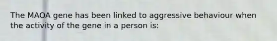 The MAOA gene has been linked to aggressive behaviour when the activity of the gene in a person is: