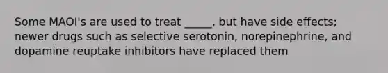 Some MAOI's are used to treat _____, but have side effects; newer drugs such as selective serotonin, norepinephrine, and dopamine reuptake inhibitors have replaced them