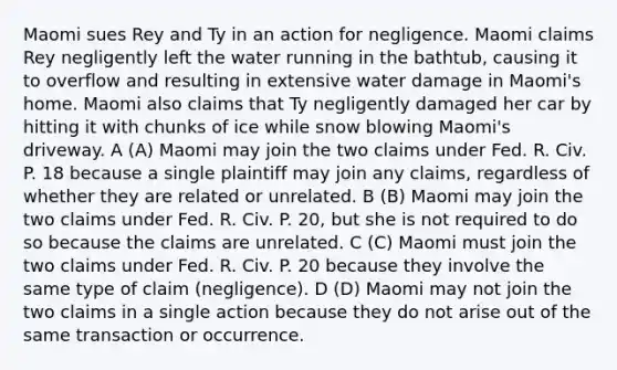 Maomi sues Rey and Ty in an action for negligence. Maomi claims Rey negligently left the water running in the bathtub, causing it to overflow and resulting in extensive water damage in Maomi's home. Maomi also claims that Ty negligently damaged her car by hitting it with chunks of ice while snow blowing Maomi's driveway. A (A) Maomi may join the two claims under Fed. R. Civ. P. 18 because a single plaintiff may join any claims, regardless of whether they are related or unrelated. B (B) Maomi may join the two claims under Fed. R. Civ. P. 20, but she is not required to do so because the claims are unrelated. C (C) Maomi must join the two claims under Fed. R. Civ. P. 20 because they involve the same type of claim (negligence). D (D) Maomi may not join the two claims in a single action because they do not arise out of the same transaction or occurrence.