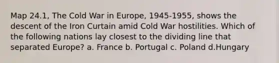 Map 24.1, The Cold War in Europe, 1945-1955, shows the descent of the Iron Curtain amid Cold War hostilities. Which of the following nations lay closest to the dividing line that separated Europe? a. France b. Portugal c. Poland d.Hungary